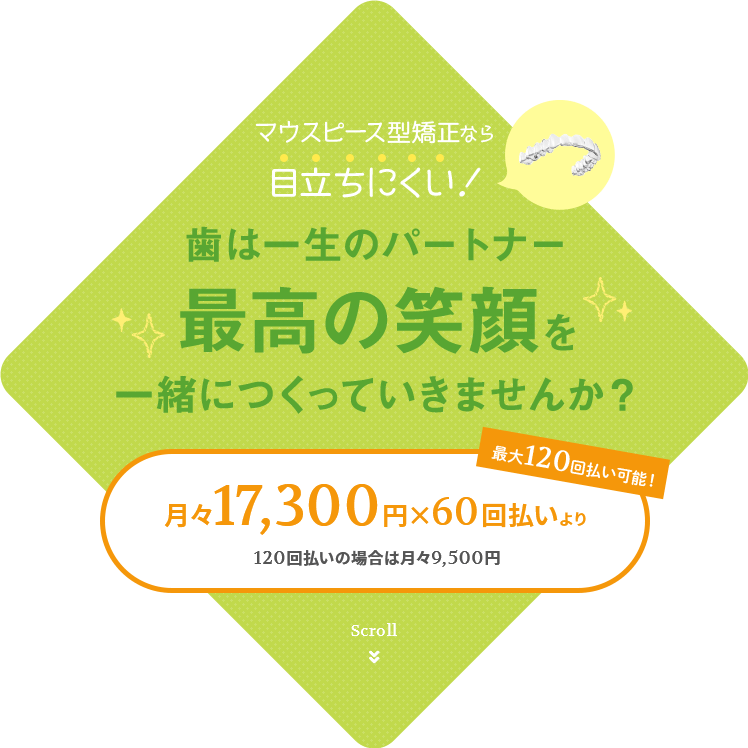 マウスピース型矯正なら目立ちにくい！歯は一生のパートナー　最高の笑顔を一緒につくっていきませんか？月々17,300円X60回払いより　120回払の場合は月々9,500円　最大120回払より