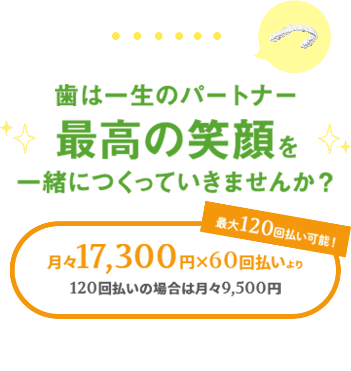 マウスピース型矯正なら目立ちにくい！歯は一生のパートナー　最高の笑顔を一緒につくっていきませんか？月々17,300円X60回払いより　120回払の場合は月々9,500円　最大120回払より